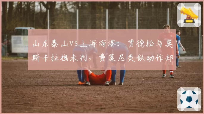 山东泰山vs上海海港：贾德松与奥斯卡拉拽未判，费莱尼类似动作却吃牌