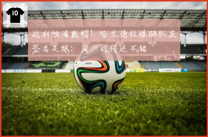 战利物浦戴帽！哈兰德社媒晒队友签名足球：周六过得还不错