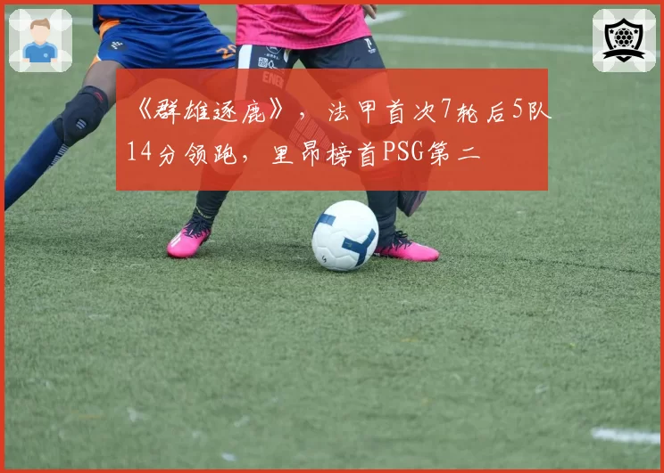 《群雄逐鹿》,法甲首次7轮后5队14分领跑,里昂榜首PSG第二
