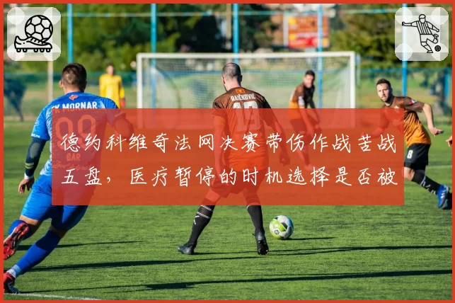 德约科维奇法网决赛带伤作战苦战五盘，医疗暂停的时机选择是否被对手利用？